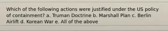 Which of the following actions were justified under the US policy of containment? a. Truman Doctrine b. Marshall Plan c. Berlin Airlift d. Korean War e. All of the above