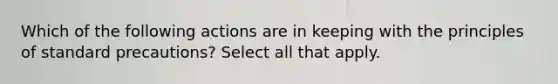 Which of the following actions are in keeping with the principles of standard precautions? Select all that apply.