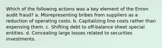 Which of the following actions was a key element of the Enron audit fraud? a. Misrepresenting bribes from suppliers as a reduction of operating costs. b. Capitalizing line costs rather than expensing them. c. Shifting debt to off-balance sheet special entities. d. Concealing large losses related to securities investments.