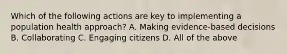 Which of the following actions are key to implementing a population health approach? A. Making evidence-based decisions B. Collaborating C. Engaging citizens D. All of the above