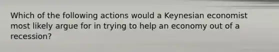 Which of the following actions would a Keynesian economist most likely argue for in trying to help an economy out of a recession?