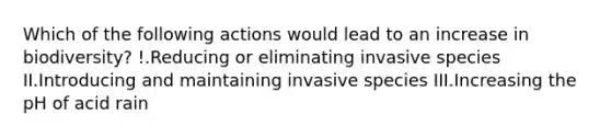 Which of the following actions would lead to an increase in biodiversity? !.Reducing or eliminating invasive species II.Introducing and maintaining invasive species III.Increasing the pH of acid rain