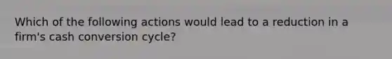 Which of the following actions would lead to a reduction in a firm's cash conversion cycle?