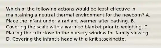 Which of the following actions would be least effective in maintaining a neutral thermal environment for the newborn? A. Place the infant under a radiant warmer after bathing. B. Covering the scale with a warmed blanket prior to weighing. C. Placing the crib close to the nursery window for family viewing. D. Covering the infant's head with a knit stockinette.