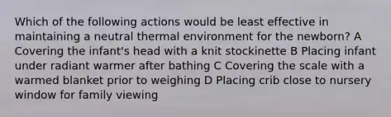 Which of the following actions would be least effective in maintaining a neutral thermal environment for the newborn? A Covering the infant's head with a knit stockinette B Placing infant under radiant warmer after bathing C Covering the scale with a warmed blanket prior to weighing D Placing crib close to nursery window for family viewing