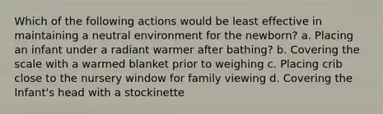 Which of the following actions would be least effective in maintaining a neutral environment for the newborn? a. Placing an infant under a radiant warmer after bathing? b. Covering the scale with a warmed blanket prior to weighing c. Placing crib close to the nursery window for family viewing d. Covering the Infant's head with a stockinette