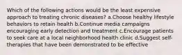 Which of the following actions would be the least expensive approach to treating chronic diseases? a.Choose healthy lifestyle behaviors to retain health b.Continue media campaigns encouraging early detection and treatment c.Encourage patients to seek care at a local neighborhood health clinic d.Suggest self-therapies that have been demonstrated to be effective