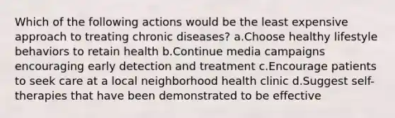 Which of the following actions would be the least expensive approach to treating chronic diseases? a.Choose healthy lifestyle behaviors to retain health b.Continue media campaigns encouraging early detection and treatment c.Encourage patients to seek care at a local neighborhood health clinic d.Suggest self-therapies that have been demonstrated to be effective