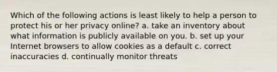 Which of the following actions is least likely to help a person to protect his or her privacy online? a. take an inventory about what information is publicly available on you. b. set up your Internet browsers to allow cookies as a default c. correct inaccuracies d. continually monitor threats