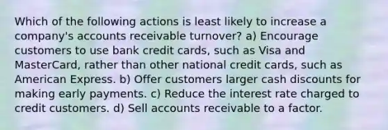 Which of the following actions is least likely to increase a company's accounts receivable turnover? a) Encourage customers to use bank credit cards, such as Visa and MasterCard, rather than other national credit cards, such as American Express. b) Offer customers larger cash discounts for making early payments. c) Reduce the interest rate charged to credit customers. d) Sell accounts receivable to a factor.