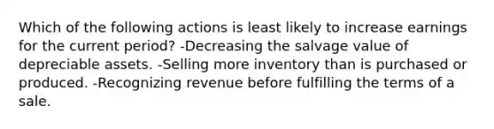 Which of the following actions is least likely to increase earnings for the current period? -Decreasing the salvage value of depreciable assets. -Selling more inventory than is purchased or produced. -Recognizing revenue before fulfilling the terms of a sale.