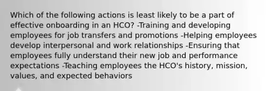 Which of the following actions is least likely to be a part of effective onboarding in an HCO? -Training and developing employees for job transfers and promotions -Helping employees develop interpersonal and work relationships -Ensuring that employees fully understand their new job and performance expectations -Teaching employees the HCO's history, mission, values, and expected behaviors