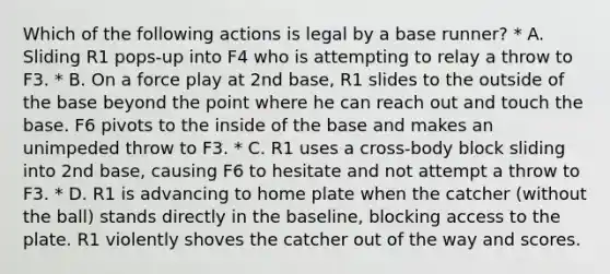 Which of the following actions is legal by a base runner? * A. Sliding R1 pops-up into F4 who is attempting to relay a throw to F3. * B. On a force play at 2nd base, R1 slides to the outside of the base beyond the point where he can reach out and touch the base. F6 pivots to the inside of the base and makes an unimpeded throw to F3. * C. R1 uses a cross-body block sliding into 2nd base, causing F6 to hesitate and not attempt a throw to F3. * D. R1 is advancing to home plate when the catcher (without the ball) stands directly in the baseline, blocking access to the plate. R1 violently shoves the catcher out of the way and scores.