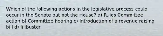 Which of the following actions in the legislative process could occur in the Senate but not the House? a) Rules Committee action b) Committee hearing c) Introduction of a revenue raising bill d) filibuster