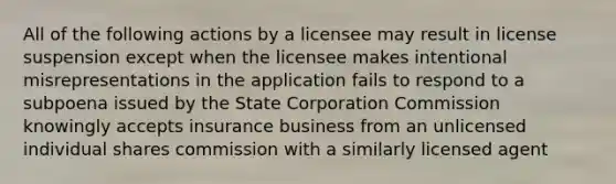 All of the following actions by a licensee may result in license suspension except when the licensee makes intentional misrepresentations in the application fails to respond to a subpoena issued by the State Corporation Commission knowingly accepts insurance business from an unlicensed individual shares commission with a similarly licensed agent