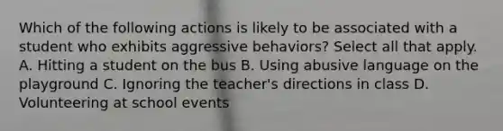 Which of the following actions is likely to be associated with a student who exhibits aggressive behaviors? Select all that apply. A. Hitting a student on the bus B. Using abusive language on the playground C. Ignoring the teacher's directions in class D. Volunteering at school events