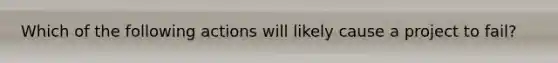 Which of the following actions will likely cause a project to fail?