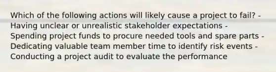 Which of the following actions will likely cause a project to fail? - Having unclear or unrealistic stakeholder expectations - Spending project funds to procure needed tools and spare parts - Dedicating valuable team member time to identify risk events - Conducting a project audit to evaluate the performance