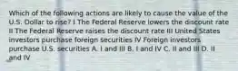 Which of the following actions are likely to cause the value of the U.S. Dollar to rise? I The Federal Reserve lowers the discount rate II The Federal Reserve raises the discount rate III United States investors purchase foreign securities IV Foreign investors purchase U.S. securities A. I and III B. I and IV C. II and III D. II and IV