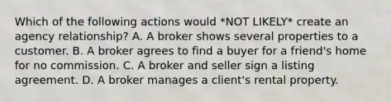 Which of the following actions would *NOT LIKELY* create an agency relationship? A. A broker shows several properties to a customer. B. A broker agrees to find a buyer for a friend's home for no commission. C. A broker and seller sign a listing agreement. D. A broker manages a client's rental property.