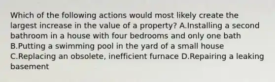 Which of the following actions would most likely create the largest increase in the value of a property? A.Installing a second bathroom in a house with four bedrooms and only one bath B.Putting a swimming pool in the yard of a small house C.Replacing an obsolete, inefficient furnace D.Repairing a leaking basement