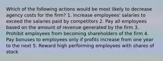 Which of the following actions would be most likely to decrease agency costs for the firm? 1. Increase employees' salaries to exceed the salaries paid by competitors 2. Pay all employees based on the amount of revenue generated by the firm 3. Prohibit employees from becoming shareholders of the firm 4. Pay bonuses to employees only if profits increase from one year to the next 5. Reward high performing employees with shares of stock