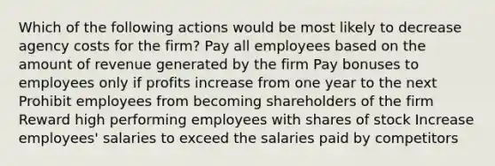 Which of the following actions would be most likely to decrease agency costs for the firm? Pay all employees based on the amount of revenue generated by the firm Pay bonuses to employees only if profits increase from one year to the next Prohibit employees from becoming shareholders of the firm Reward high performing employees with shares of stock Increase employees' salaries to exceed the salaries paid by competitors