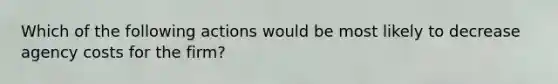 Which of the following actions would be most likely to decrease agency costs for the firm?