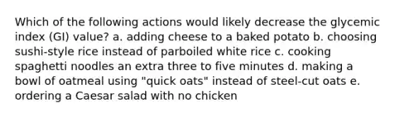 Which of the following actions would likely decrease the glycemic index (GI) value? a. adding cheese to a baked potato b. choosing sushi-style rice instead of parboiled white rice c. cooking spaghetti noodles an extra three to five minutes d. making a bowl of oatmeal using "quick oats" instead of steel-cut oats e. ordering a Caesar salad with no chicken