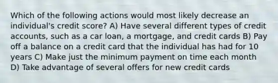 Which of the following actions would most likely decrease an individual's credit score? A) Have several different types of credit accounts, such as a car loan, a mortgage, and credit cards B) Pay off a balance on a credit card that the individual has had for 10 years C) Make just the minimum payment on time each month D) Take advantage of several offers for new credit cards