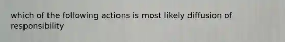 which of the following actions is most likely diffusion of responsibility