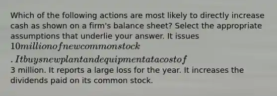 Which of the following actions are most likely to directly increase cash as shown on a firm's balance sheet? Select the appropriate assumptions that underlie your answer. It issues 10 million of new common stock. It buys new plant and equipment at a cost of3 million. It reports a large loss for the year. It increases the dividends paid on its common stock.