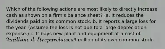 Which of the following actions are most likely to directly increase cash as shown on a firm's balance sheet? :a. It reduces the dividends paid on its common stock. b. It reports a large loss for the year. (Assume the loss is not due to a large depreciation expense.) c. It buys new plant and equipment at a cost of 2 million. d. It repurchases3 million of its own common stock.