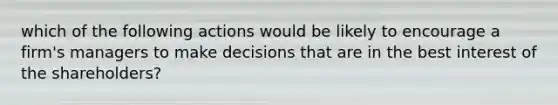 which of the following actions would be likely to encourage a firm's managers to make decisions that are in the best interest of the shareholders?