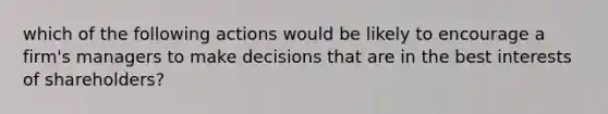 which of the following actions would be likely to encourage a firm's managers to make decisions that are in the best interests of shareholders?