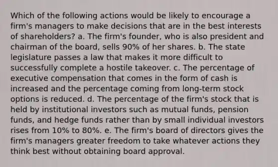 Which of the following actions would be likely to encourage a firm's managers to make decisions that are in the best interests of shareholders? a. The firm's founder, who is also president and chairman of the board, sells 90% of her shares. b. The state legislature passes a law that makes it more difficult to successfully complete a hostile takeover. c. The percentage of executive compensation that comes in the form of cash is increased and the percentage coming from long-term stock options is reduced. d. The percentage of the firm's stock that is held by institutional investors such as mutual funds, pension funds, and hedge funds rather than by small individual investors rises from 10% to 80%. e. The firm's board of directors gives the firm's managers greater freedom to take whatever actions they think best without obtaining board approval.