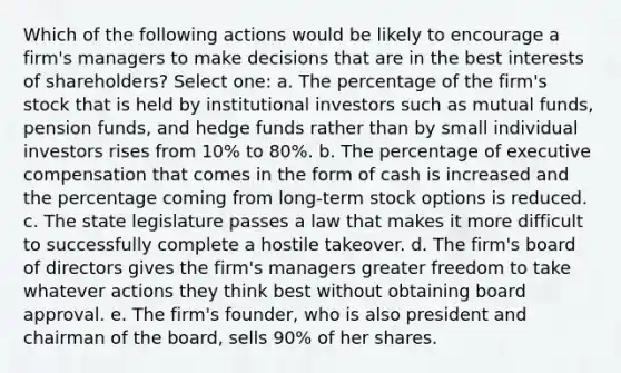 Which of the following actions would be likely to encourage a firm's managers to make decisions that are in the best interests of shareholders? Select one: a. The percentage of the firm's stock that is held by institutional investors such as mutual funds, pension funds, and hedge funds rather than by small individual investors rises from 10% to 80%. b. The percentage of executive compensation that comes in the form of cash is increased and the percentage coming from long-term stock options is reduced. c. The state legislature passes a law that makes it more difficult to successfully complete a hostile takeover. d. The firm's board of directors gives the firm's managers greater freedom to take whatever actions they think best without obtaining board approval. e. The firm's founder, who is also president and chairman of the board, sells 90% of her shares.