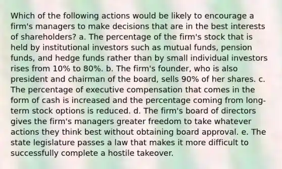 Which of the following actions would be likely to encourage a firm's managers to make decisions that are in the best interests of shareholders? a. The percentage of the firm's stock that is held by institutional investors such as mutual funds, pension funds, and hedge funds rather than by small individual investors rises from 10% to 80%. b. The firm's founder, who is also president and chairman of the board, sells 90% of her shares. c. The percentage of executive compensation that comes in the form of cash is increased and the percentage coming from long-term stock options is reduced. d. The firm's board of directors gives the firm's managers greater freedom to take whatever actions they think best without obtaining board approval. e. The state legislature passes a law that makes it more difficult to successfully complete a hostile takeover.