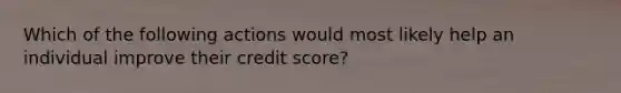 Which of the following actions would most likely help an individual improve their credit score?