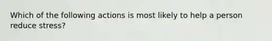 Which of the following actions is most likely to help a person reduce stress?