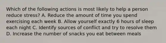 Which of the following actions is most likely to help a person reduce stress? A. Reduce the amount of time you spend exercising each week B. Allow yourself exactly 6 hours of sleep each night C. Identify sources of conflict and try to resolve them D. Increase the number of snacks you eat between meals