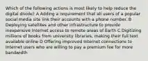 Which of the following actions is most likely to help reduce the digital divide? A Adding a requirement that all users of a popular social media site link their accounts with a phone number. B Deploying satellites and other infrastructure to provide inexpensive Internet access to remote areas of Earth C Digitizing millions of books from university libraries, making their full text available online D Offering improved Internet connections to Internet users who are willing to pay a premium fee for more bandwidth