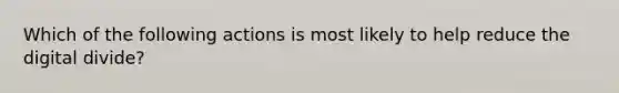 Which of the following actions is most likely to help reduce the digital divide?