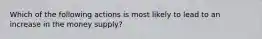 Which of the following actions is most likely to lead to an increase in the money supply?