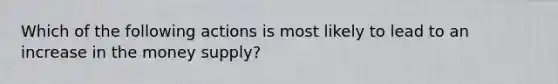 Which of the following actions is most likely to lead to an increase in the money supply?