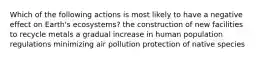 Which of the following actions is most likely to have a negative effect on Earth's ecosystems? the construction of new facilities to recycle metals a gradual increase in human population regulations minimizing air pollution protection of native species