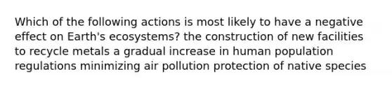 Which of the following actions is most likely to have a negative effect on Earth's ecosystems? the construction of new facilities to recycle metals a gradual increase in human population regulations minimizing air pollution protection of native species