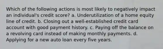 Which of the following actions is most likely to negatively impact an individual's credit score? a. Underutilization of a home equity line of credit. b. Closing out a well-established credit card account with good payment history. c. Paying off the balance on a revolving card instead of making monthly payments. d. Applying for a new auto loan every five years.