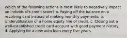 Which of the following actions is most likely to negatively impact an individual's credit score? a. Paying off the balance on a revolving card instead of making monthly payments. b. Underutilization of a home equity line of credit. c. Closing out a well-established credit card account with good payment history. d. Applying for a new auto loan every five years.