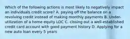 Which of the following actions is most likely to negatively impact an individuals credit score? A. paying off the balance on a revolving credit instead of making monthly payments B. Under-utilization of a home equity LOC C. closing out a well-established credit card account with good payment history D. Applying for a new auto loan every 5 years